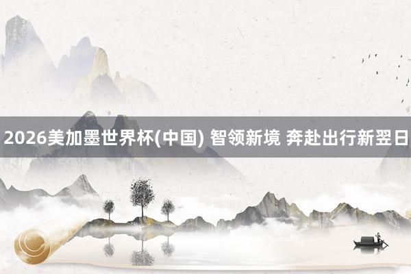 2026美加墨世界杯(中国) 智领新境 奔赴出行新翌日