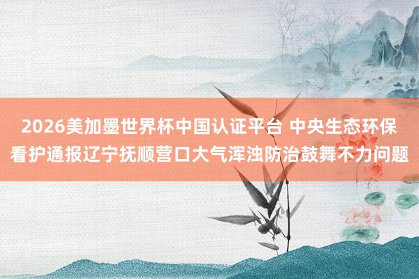 2026美加墨世界杯中国认证平台 中央生态环保看护通报辽宁抚顺营口大气浑浊防治鼓舞不力问题
