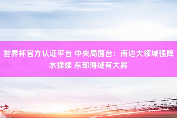 世界杯官方认证平台 中央局面台：南边大领域强降水捏续 东部海域有大雾