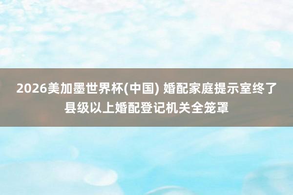 2026美加墨世界杯(中国) 婚配家庭提示室终了县级以上婚配登记机关全笼罩