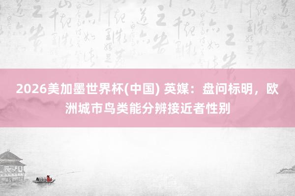 2026美加墨世界杯(中国) 英媒：盘问标明，欧洲城市鸟类能分辨接近者性别