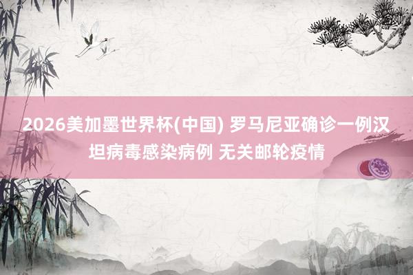 2026美加墨世界杯(中国) 罗马尼亚确诊一例汉坦病毒感染病例 无关邮轮疫情