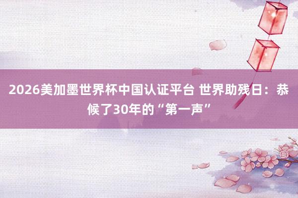 2026美加墨世界杯中国认证平台 世界助残日：恭候了30年的“第一声”