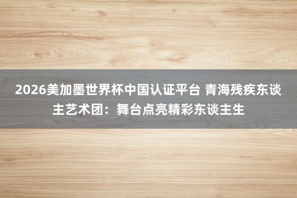 2026美加墨世界杯中国认证平台 青海残疾东谈主艺术团：舞台点亮精彩东谈主生