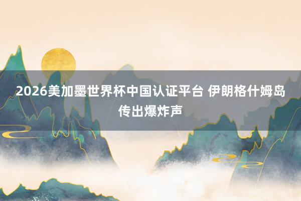 2026美加墨世界杯中国认证平台 伊朗格什姆岛传出爆炸声