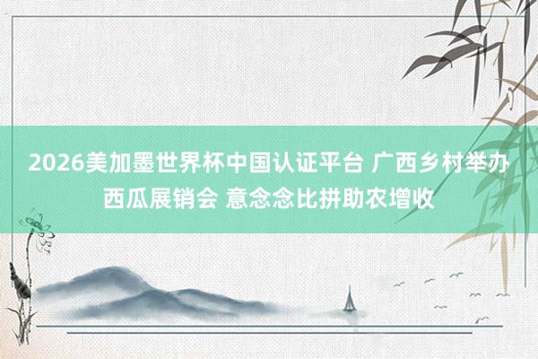 2026美加墨世界杯中国认证平台 广西乡村举办西瓜展销会 意念念比拼助农增收