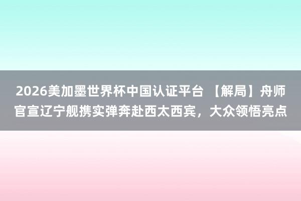 2026美加墨世界杯中国认证平台 【解局】舟师官宣辽宁舰携实弹奔赴西太西宾，大众领悟亮点