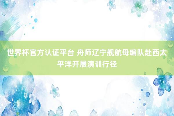 世界杯官方认证平台 舟师辽宁舰航母编队赴西太平洋开展演训行径
