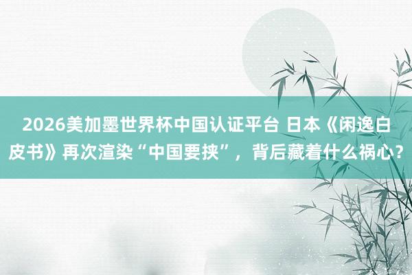 2026美加墨世界杯中国认证平台 日本《闲逸白皮书》再次渲染“中国要挟”，背后藏着什么祸心？