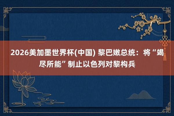 2026美加墨世界杯(中国) 黎巴嫩总统：将“竭尽所能”制止以色列对黎构兵