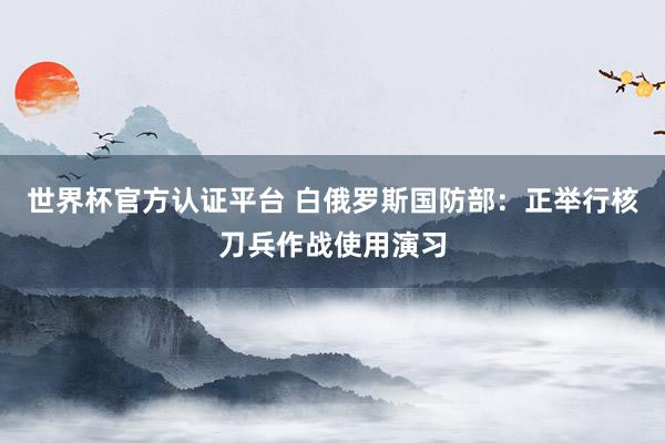 世界杯官方认证平台 白俄罗斯国防部：正举行核刀兵作战使用演习