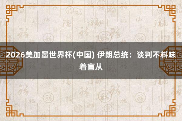 2026美加墨世界杯(中国) 伊朗总统：谈判不料味着盲从
