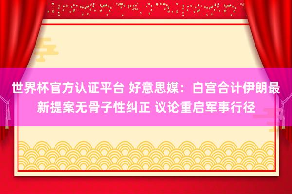 世界杯官方认证平台 好意思媒：白宫合计伊朗最新提案无骨子性纠正 议论重启军事行径