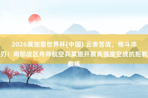 2026美加墨世界杯(中国) 云表苦战，格斗淬芒刃！南部战区舟师航空兵某旅开展高强度空战抗拒教练