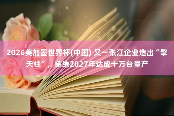 2026美加墨世界杯(中国) 又一张江企业造出“擎天柱”，缱绻2027年达成十万台量产
