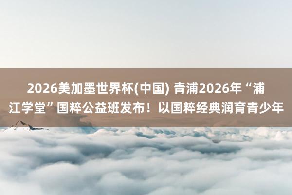 2026美加墨世界杯(中国) 青浦2026年“浦江学堂”国粹公益班发布！以国粹经典润育青少年