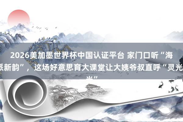2026美加墨世界杯中国认证平台 家门口听“海派新韵”，这场好意思育大课堂让大姨爷叔直呼“灵光”