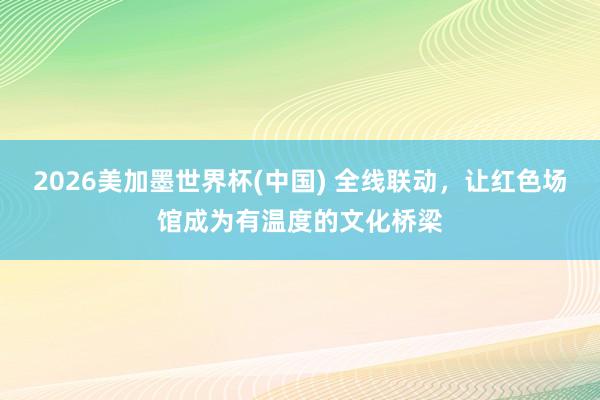 2026美加墨世界杯(中国) 全线联动，让红色场馆成为有温度的文化桥梁