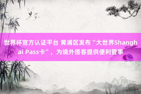 世界杯官方认证平台 黄浦区发布“大世界Shanghai Pass卡”，为境外搭客提供便利管事