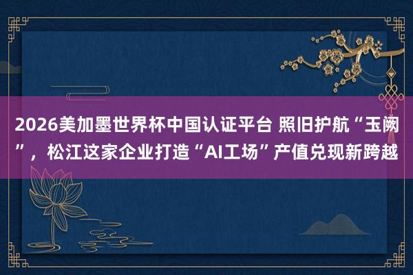 2026美加墨世界杯中国认证平台 照旧护航“玉阙”，松江这家企业打造“AI工场”产值兑现新跨越