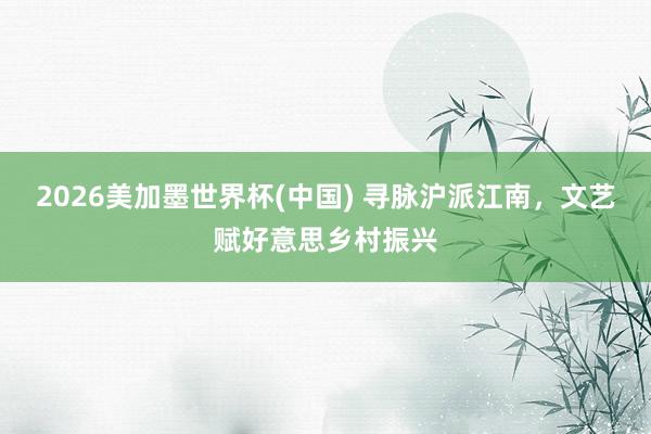 2026美加墨世界杯(中国) 寻脉沪派江南，文艺赋好意思乡村振兴