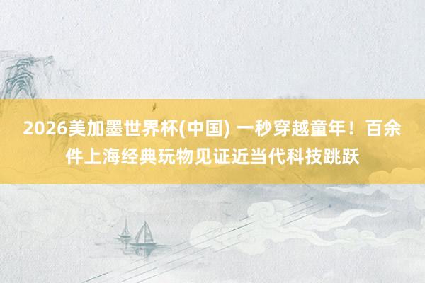 2026美加墨世界杯(中国) 一秒穿越童年！百余件上海经典玩物见证近当代科技跳跃