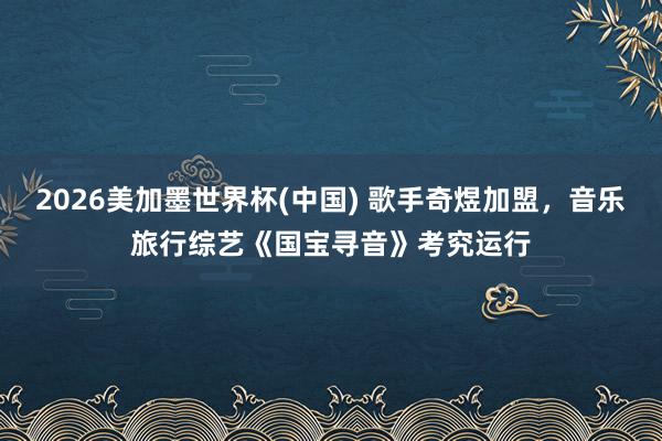 2026美加墨世界杯(中国) 歌手奇煜加盟，音乐旅行综艺《国宝寻音》考究运行