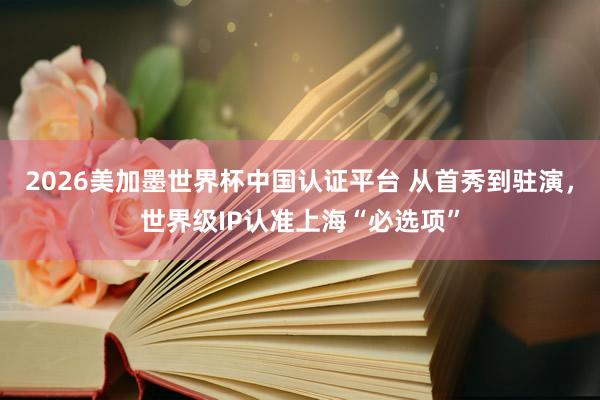 2026美加墨世界杯中国认证平台 从首秀到驻演，世界级IP认准上海“必选项”