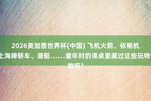 2026美加墨世界杯(中国) 飞机火箭、依稀机、上海牌轿车、潜艇……童年时的课桌里藏过这些玩物吗?
