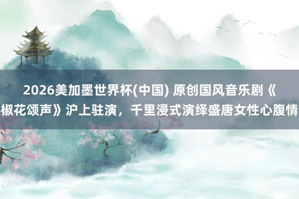2026美加墨世界杯(中国) 原创国风音乐剧《椒花颂声》沪上驻演，千里浸式演绎盛唐女性心腹情