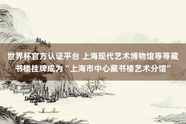 世界杯官方认证平台 上海现代艺术博物馆等等藏书楼挂牌成为“上海市中心藏书楼艺术分馆”