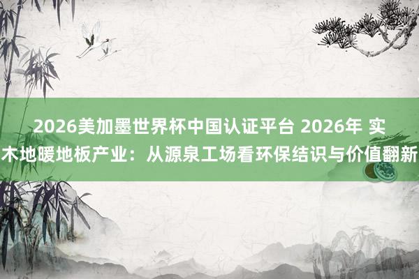 2026美加墨世界杯中国认证平台 2026年 实木地暖地板产业：从源泉工场看环保结识与价值翻新