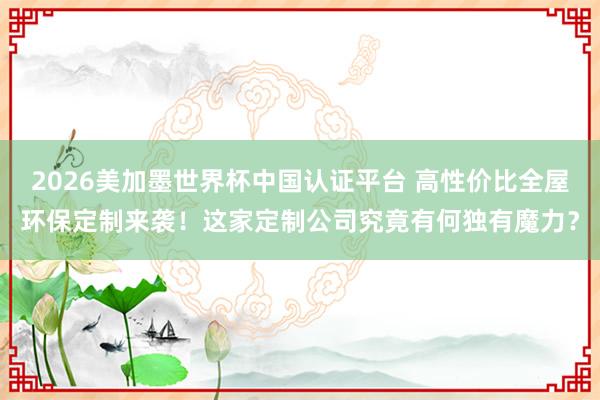 2026美加墨世界杯中国认证平台 高性价比全屋环保定制来袭！这家定制公司究竟有何独有魔力？