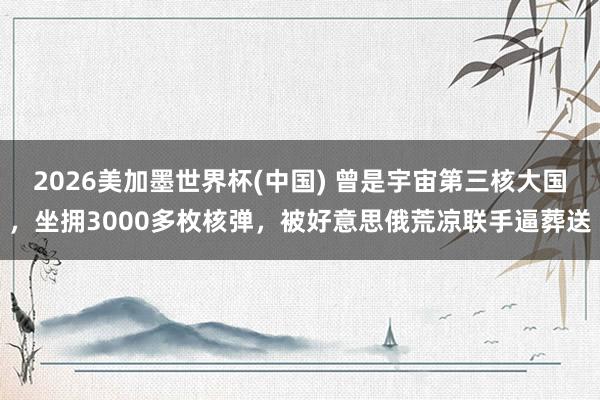 2026美加墨世界杯(中国) 曾是宇宙第三核大国，坐拥3000多枚核弹，被好意思俄荒凉联手逼葬送