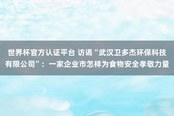 世界杯官方认证平台 访谒“武汉卫多杰环保科技有限公司”：一家企业市怎样为食物安全孝敬力量