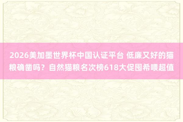 2026美加墨世界杯中国认证平台 低廉又好的猫粮确凿吗？自然猫粮名次榜618大促囤希喂超值