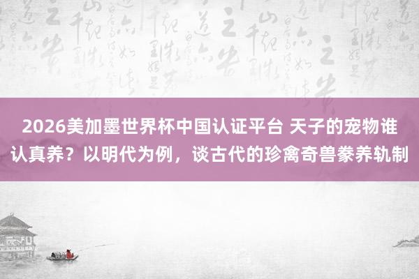 2026美加墨世界杯中国认证平台 天子的宠物谁认真养？以明代为例，谈古代的珍禽奇兽豢养轨制