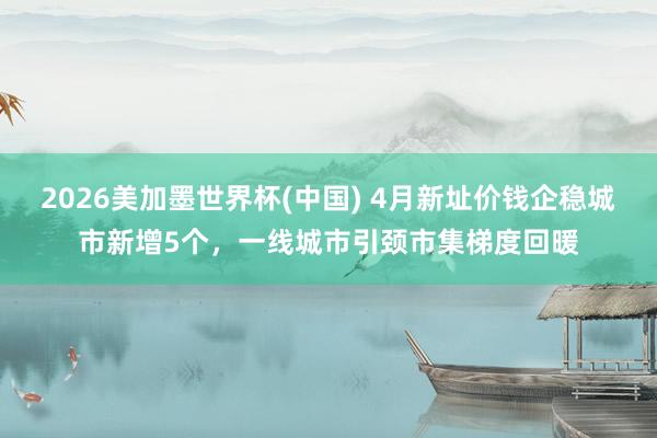 2026美加墨世界杯(中国) 4月新址价钱企稳城市新增5个，一线城市引颈市集梯度回暖