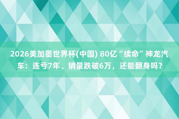 2026美加墨世界杯(中国) 80亿“续命”神龙汽车：连亏7年、销量跌破6万，还能翻身吗？