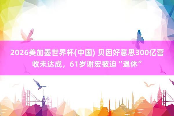 2026美加墨世界杯(中国) 贝因好意思300亿营收未达成，61岁谢宏被迫“退休”
