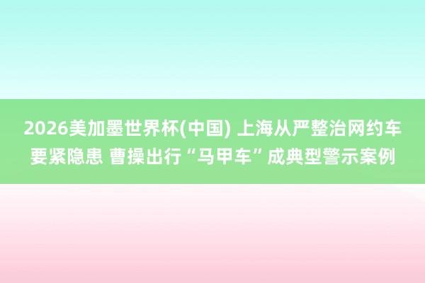 2026美加墨世界杯(中国) 上海从严整治网约车要紧隐患 曹操出行“马甲车”成典型警示案例