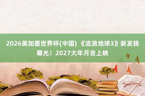 2026美加墨世界杯(中国) 《流浪地球3》新发扬曝光！2027大年月吉上映