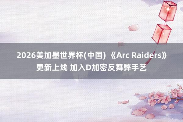 2026美加墨世界杯(中国) 《Arc Raiders》更新上线 加入D加密反舞弊手艺