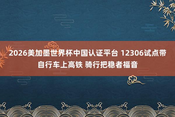2026美加墨世界杯中国认证平台 12306试点带自行车上高铁 骑行把稳者福音