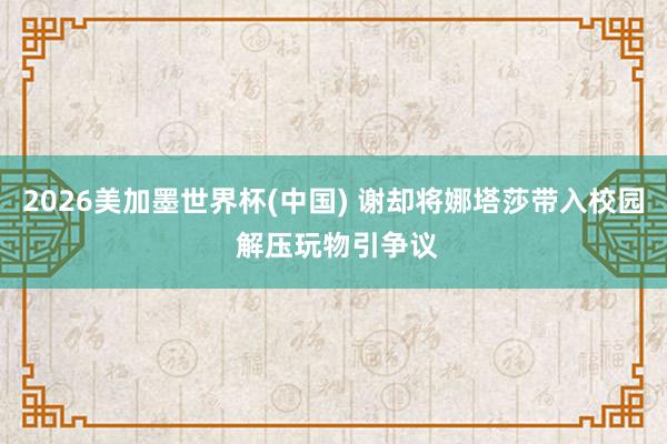2026美加墨世界杯(中国) 谢却将娜塔莎带入校园 解压玩物引争议