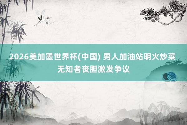 2026美加墨世界杯(中国) 男人加油站明火炒菜 无知者丧胆激发争议