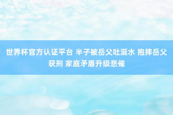 世界杯官方认证平台 半子被岳父吐涎水 抱摔岳父获刑 家庭矛盾升级悲催