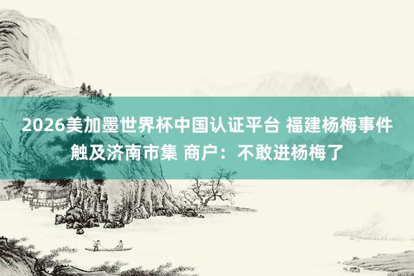 2026美加墨世界杯中国认证平台 福建杨梅事件触及济南市集 商户：不敢进杨梅了
