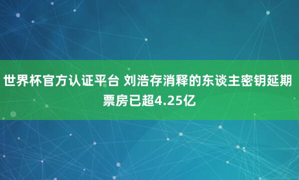 世界杯官方认证平台 刘浩存消释的东谈主密钥延期 票房已超4.25亿