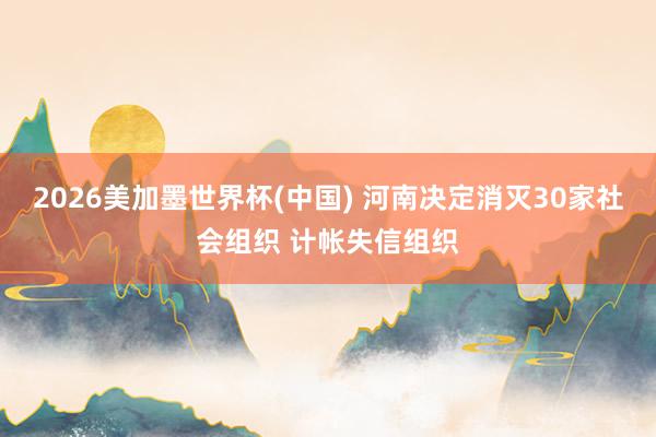 2026美加墨世界杯(中国) 河南决定消灭30家社会组织 计帐失信组织